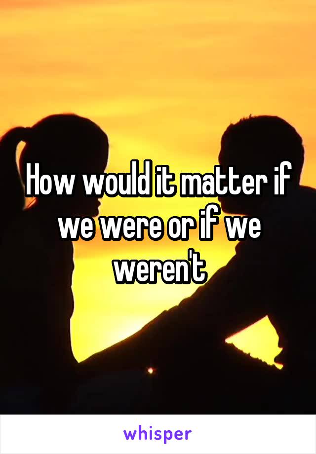 How would it matter if we were or if we weren't