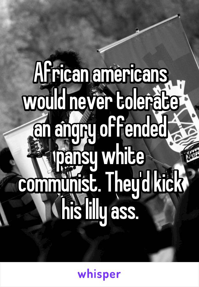 African americans would never tolerate an angry offended pansy white communist. They'd kick his lilly ass.