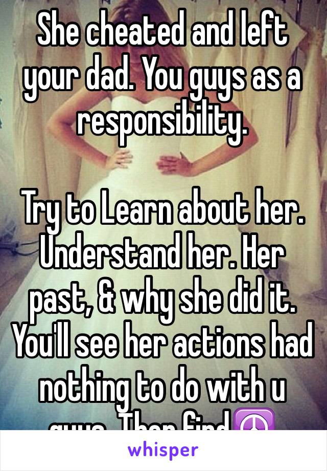 She cheated and left your dad. You guys as a responsibility. 

Try to Learn about her. Understand her. Her past, & why she did it.   You'll see her actions had nothing to do with u guys. Then find☮