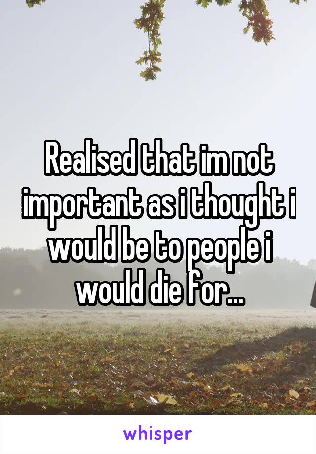 Realised that im not important as i thought i would be to people i would die for...