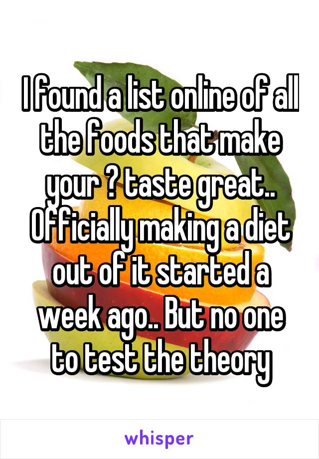 I found a list online of all the foods that make your 😺 taste great.. Officially making a diet out of it started a week ago.. But no one to test the theory