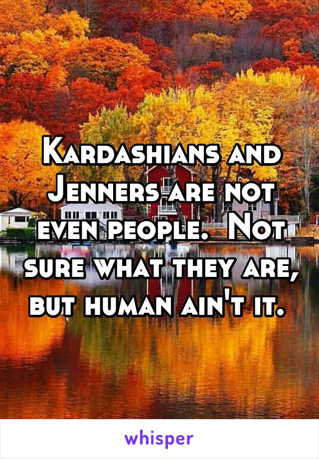 Kardashians and Jenners are not even people.  Not sure what they are, but human ain't it. 