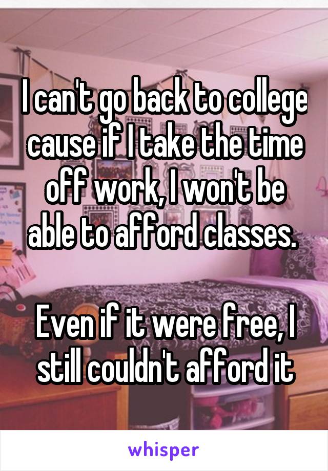 I can't go back to college cause if I take the time off work, I won't be able to afford classes. 

Even if it were free, I still couldn't afford it