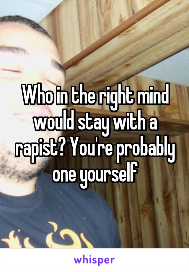 Who in the right mind would stay with a rapist? You're probably one yourself