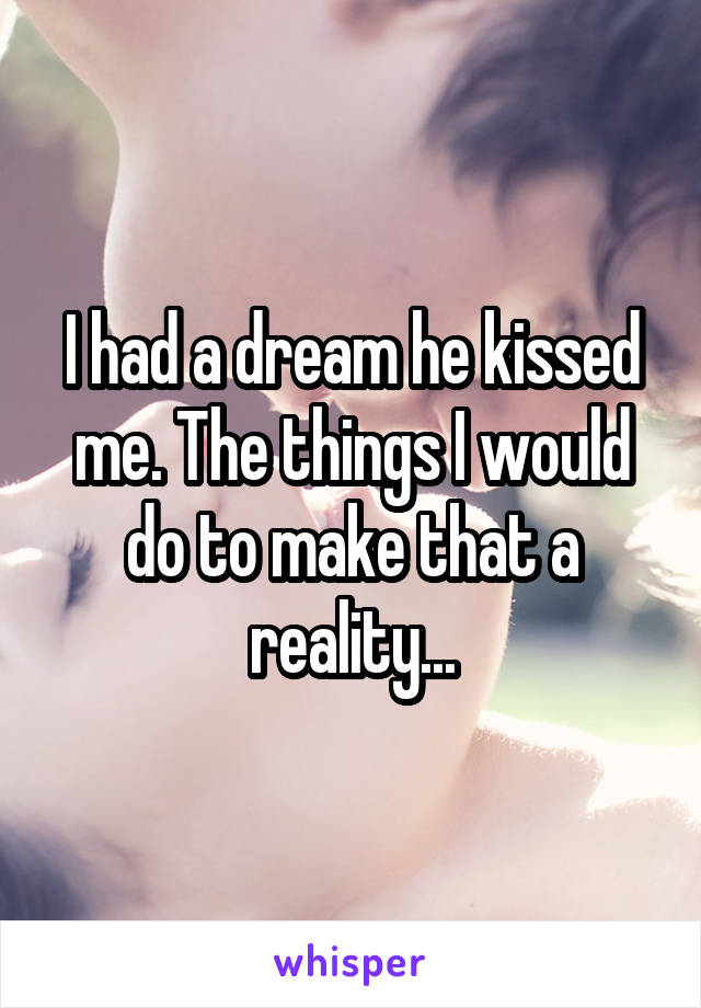 I had a dream he kissed me. The things I would do to make that a reality...