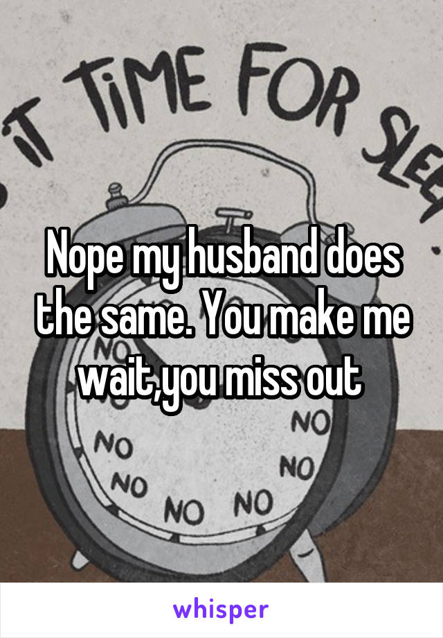 Nope my husband does the same. You make me wait,you miss out 