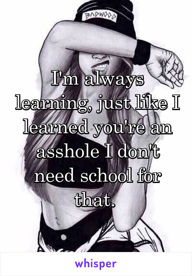 I'm always learning, just like I learned you're an asshole I don't need school for that. 