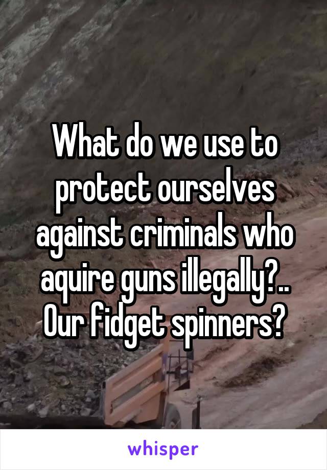 What do we use to protect ourselves against criminals who aquire guns illegally?.. Our fidget spinners?