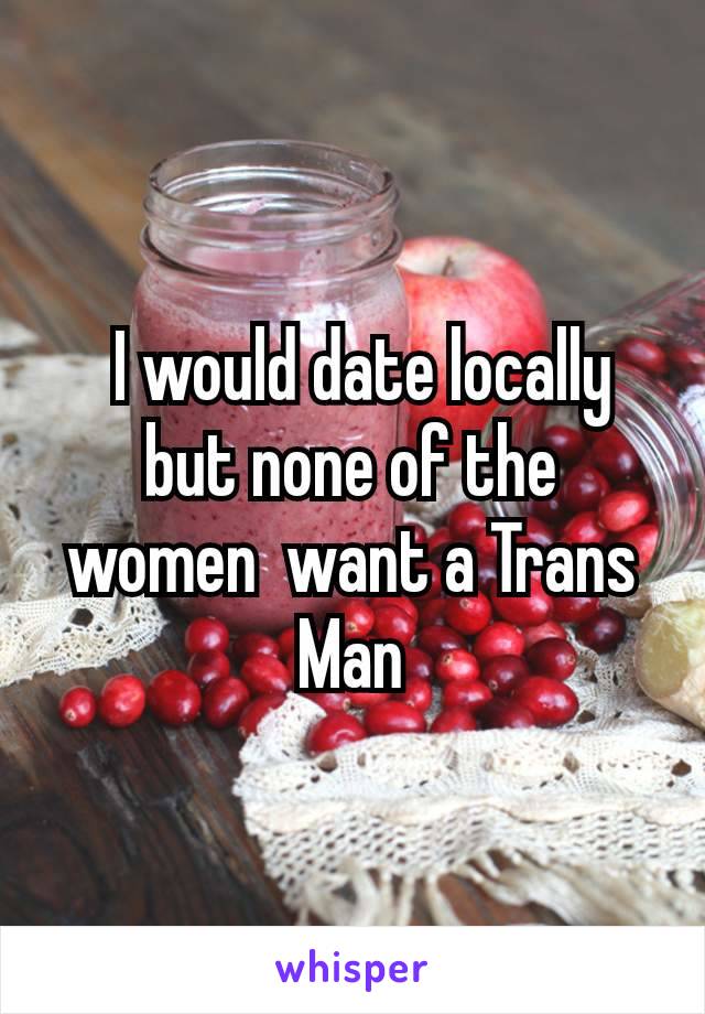  I would date locally but none of the women  want a Trans Man
