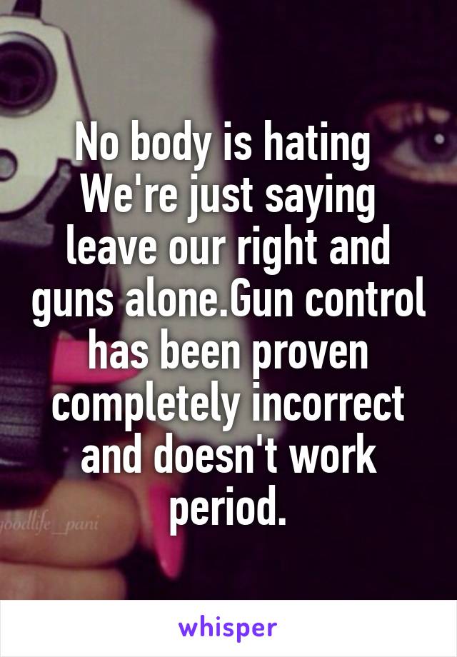 No body is hating  We're just saying leave our right and guns alone.Gun control has been proven completely incorrect and doesn't work period.