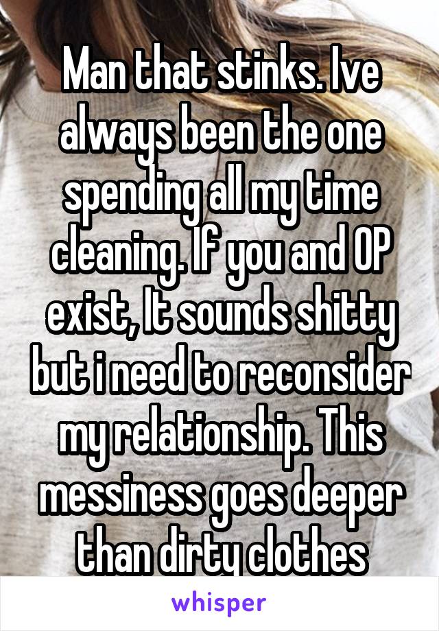Man that stinks. Ive always been the one spending all my time cleaning. If you and OP exist, It sounds shitty but i need to reconsider my relationship. This messiness goes deeper than dirty clothes