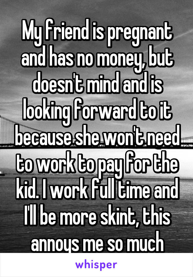 My friend is pregnant and has no money, but doesn't mind and is looking forward to it because she won't need to work to pay for the kid. I work full time and I'll be more skint, this annoys me so much