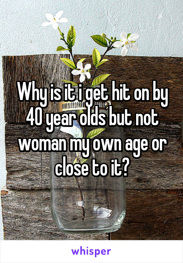 Why is it i get hit on by 40 year olds but not woman my own age or close to it?