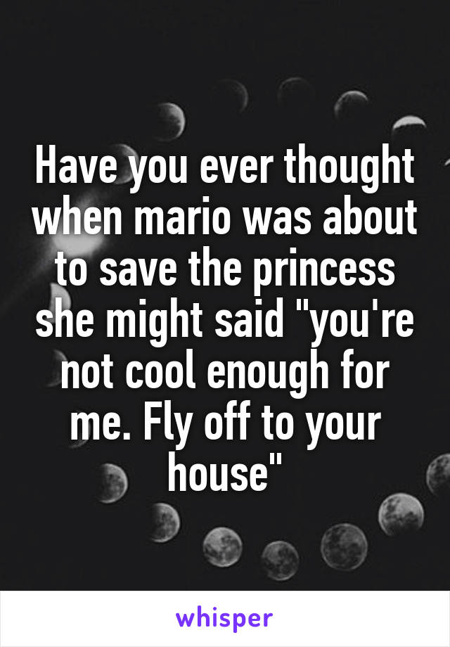 Have you ever thought when mario was about to save the princess she might said "you're not cool enough for me. Fly off to your house"