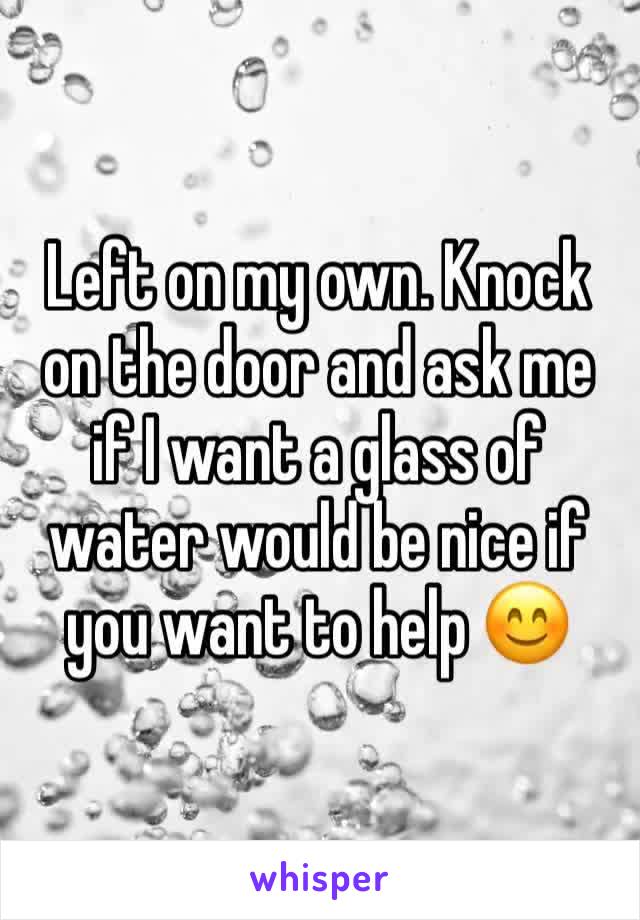 Left on my own. Knock on the door and ask me if I want a glass of water would be nice if you want to help 😊