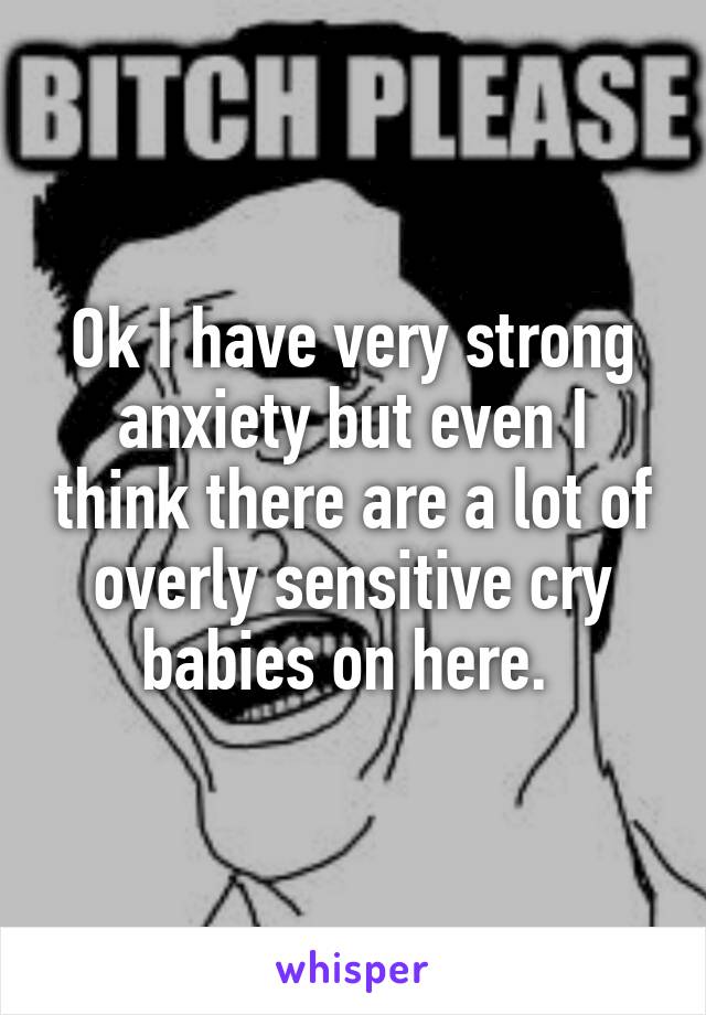 Ok I have very strong anxiety but even I think there are a lot of overly sensitive cry babies on here. 