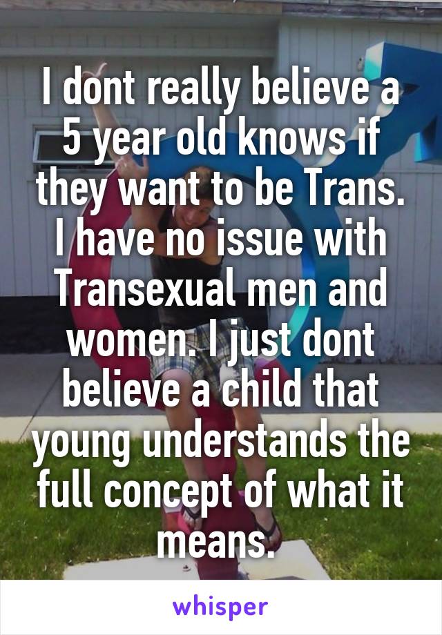 I dont really believe a 5 year old knows if they want to be Trans. I have no issue with Transexual men and women. I just dont believe a child that young understands the full concept of what it means. 