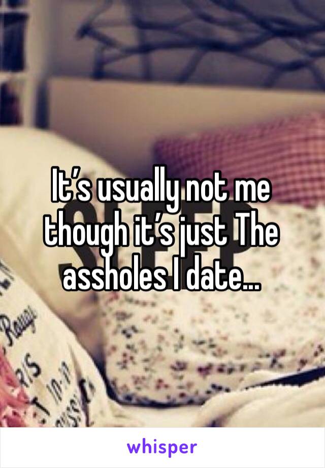 It’s usually not me though it’s just The assholes I date...