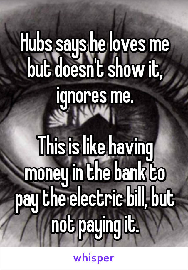 Hubs says he loves me but doesn't show it, ignores me.

This is like having money in the bank to pay the electric bill, but not paying it.
