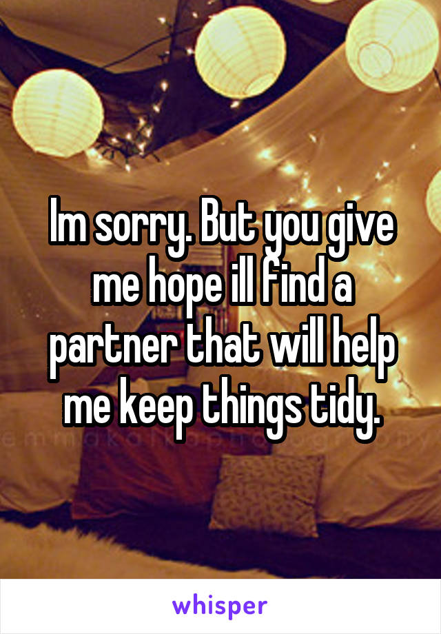 Im sorry. But you give me hope ill find a partner that will help me keep things tidy.