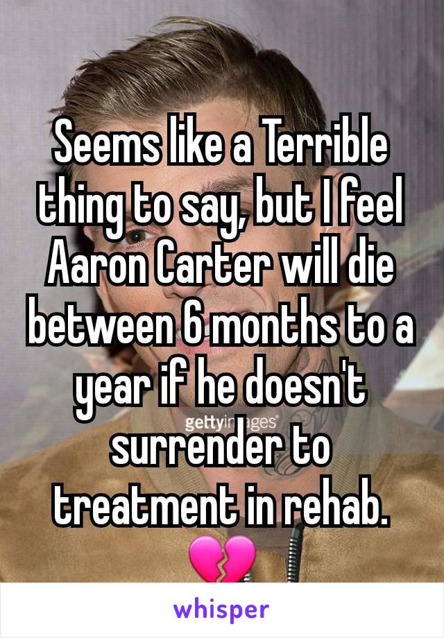 Seems like a Terrible thing to say, but I feel Aaron Carter will die between 6 months to a year if he doesn't surrender to treatment in rehab.💔