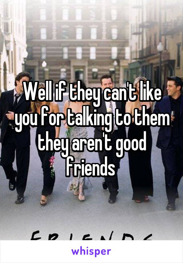 Well if they can't like you for talking to them they aren't good friends 
