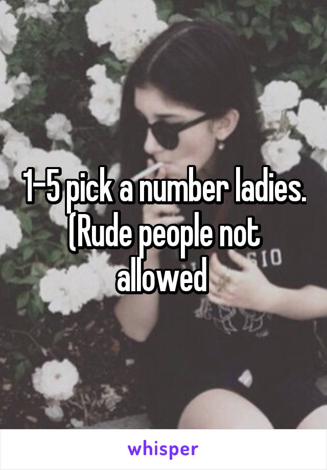 1-5 pick a number ladies. (Rude people not allowed 