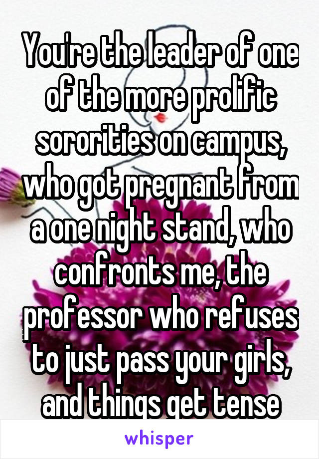 You're the leader of one of the more prolific sororities on campus, who got pregnant from a one night stand, who confronts me, the professor who refuses to just pass your girls, and things get tense