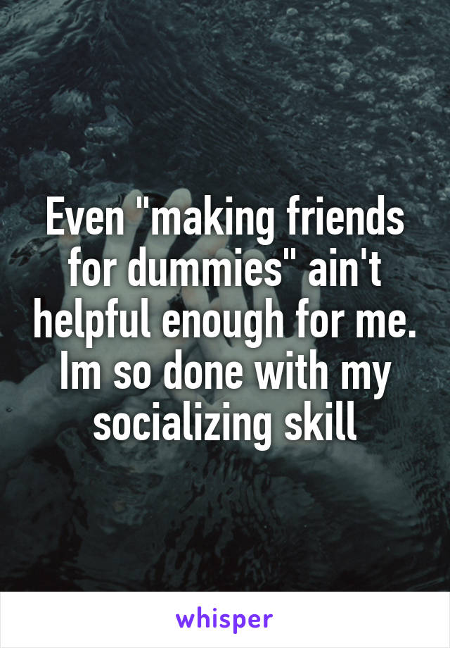 Even "making friends for dummies" ain't helpful enough for me. Im so done with my socializing skill