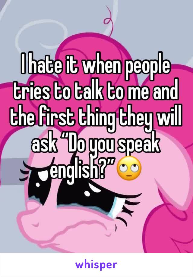 I hate it when people tries to talk to me and the first thing they will ask “Do you speak english?”🙄