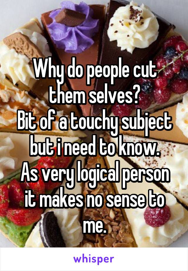 
Why do people cut them selves?
Bit of a touchy subject but i need to know.
As very logical person it makes no sense to me.