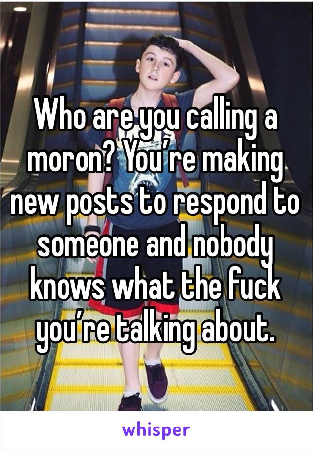 Who are you calling a moron? You’re making new posts to respond to someone and nobody knows what the fuck you’re talking about. 