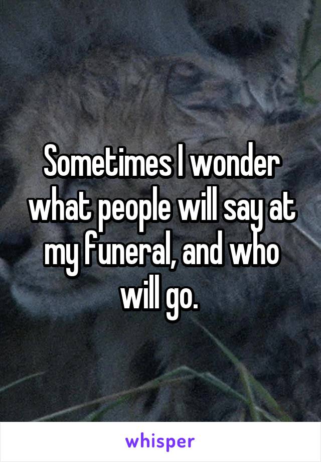 Sometimes I wonder what people will say at my funeral, and who will go. 