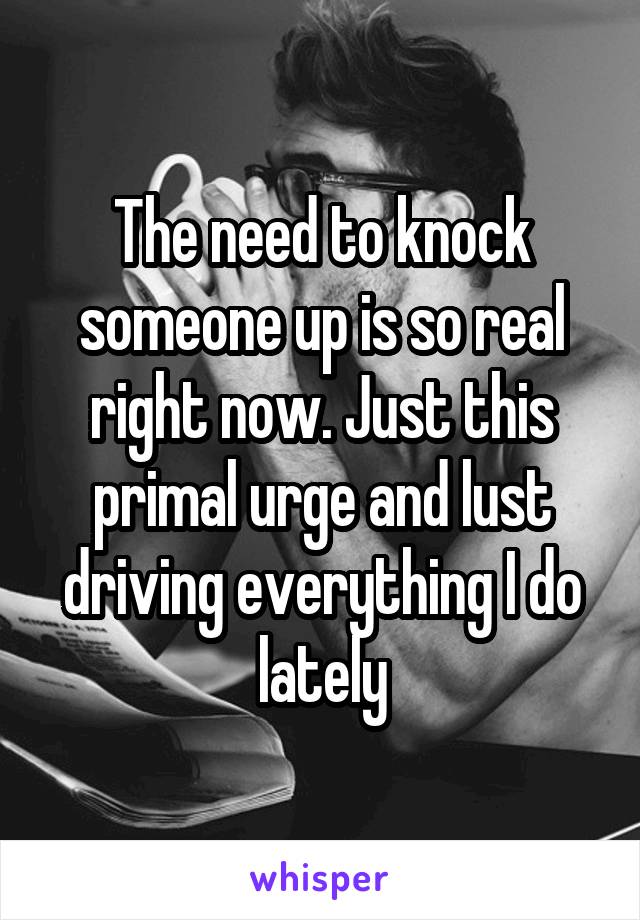The need to knock someone up is so real right now. Just this primal urge and lust driving everything I do lately