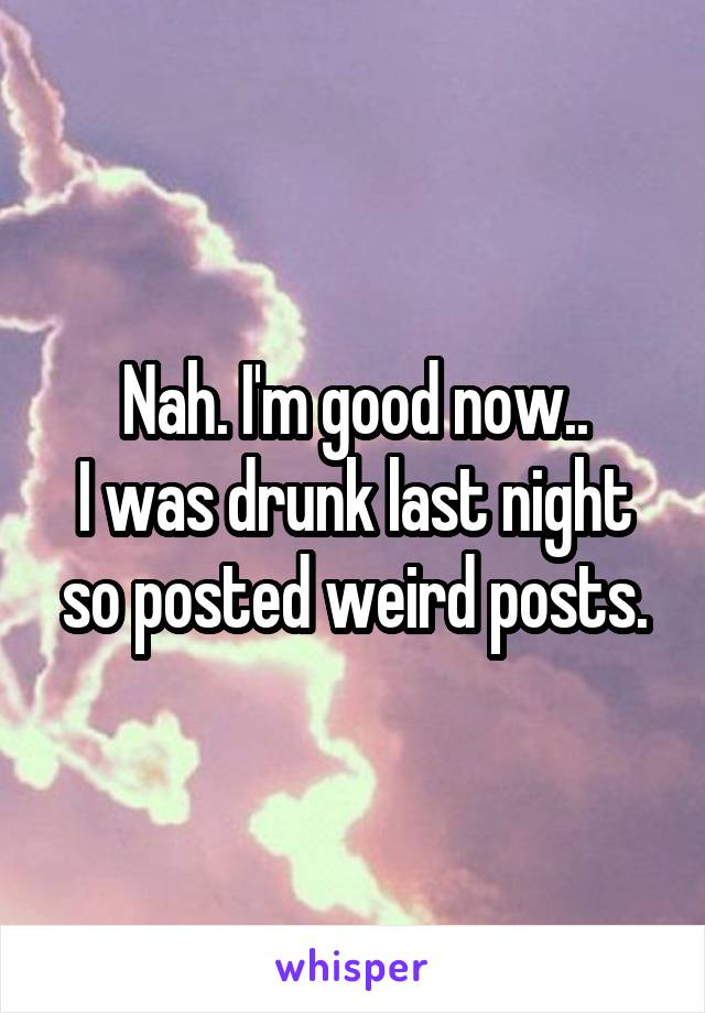 Nah. I'm good now..
I was drunk last night so posted weird posts.