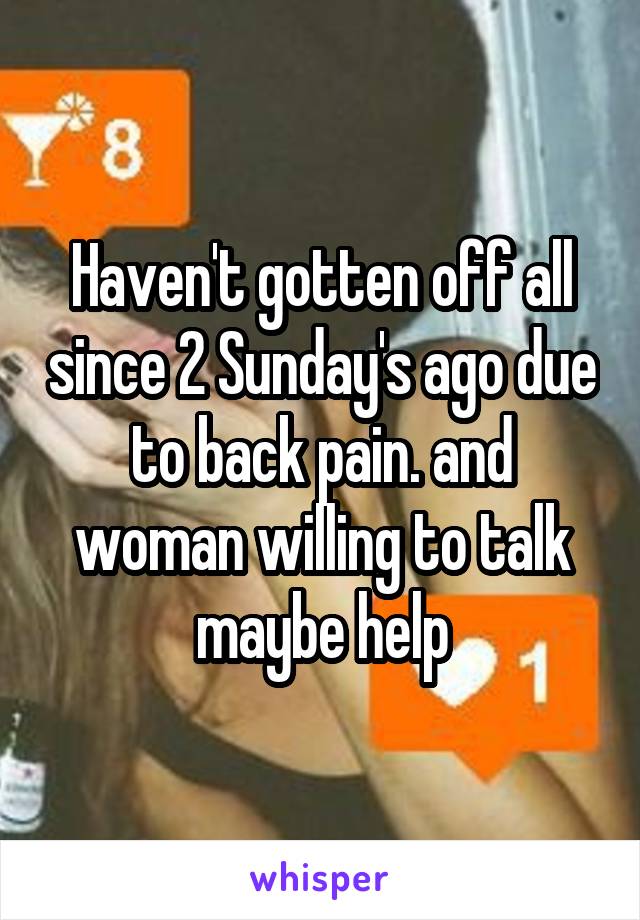 Haven't gotten off all since 2 Sunday's ago due to back pain. and woman willing to talk maybe help