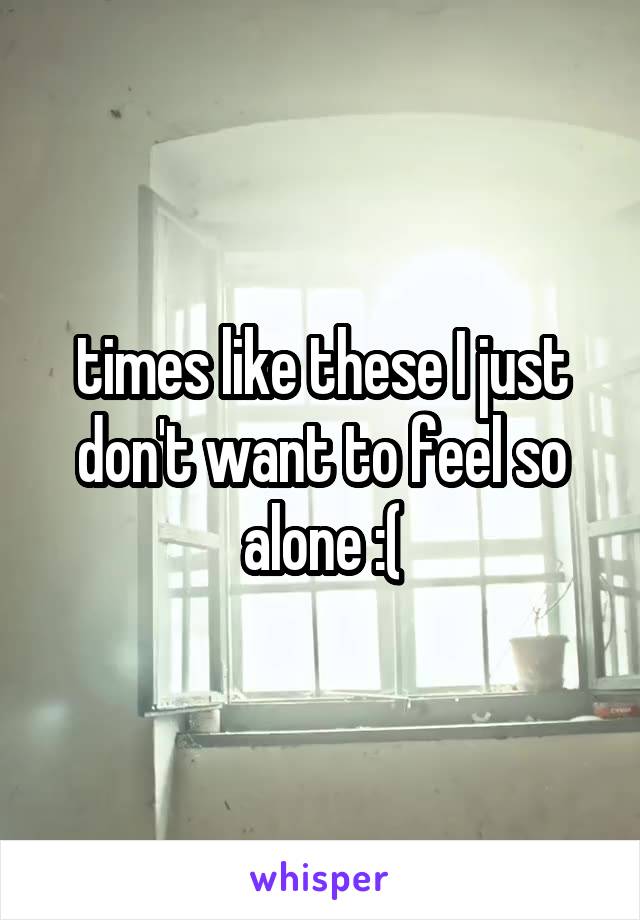 times like these I just don't want to feel so alone :(