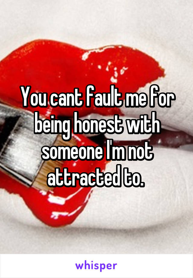 You cant fault me for being honest with someone I'm not attracted to. 
