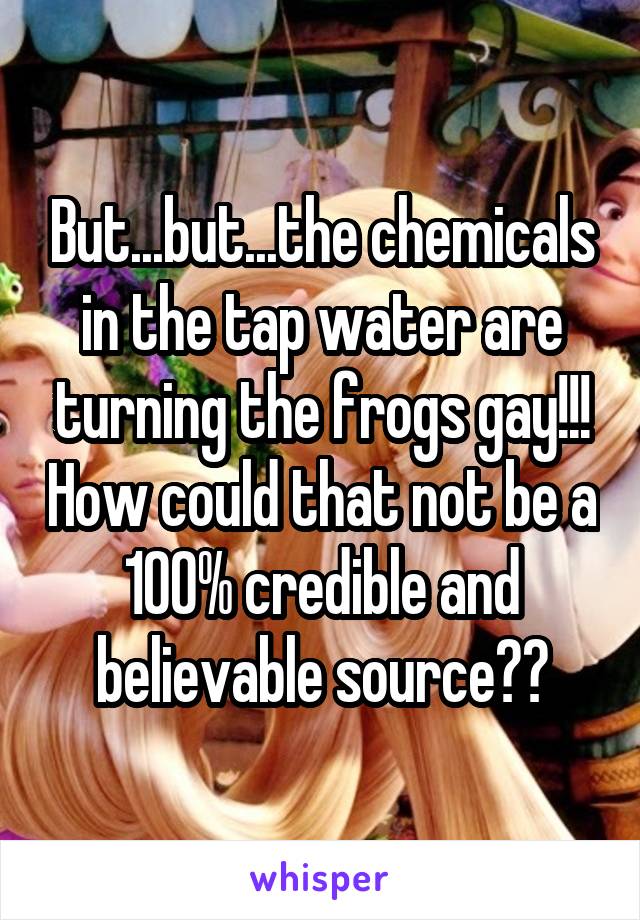 But...but...the chemicals in the tap water are turning the frogs gay!!! How could that not be a 100% credible and believable source??