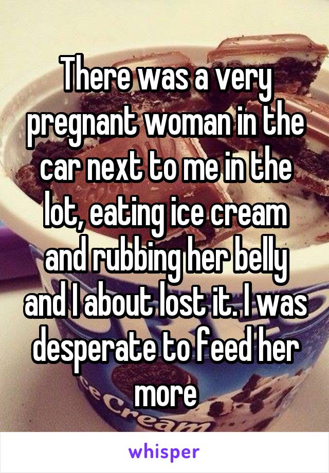 There was a very pregnant woman in the car next to me in the lot, eating ice cream and rubbing her belly and I about lost it. I was desperate to feed her more