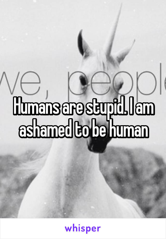 Humans are stupid. I am ashamed to be human