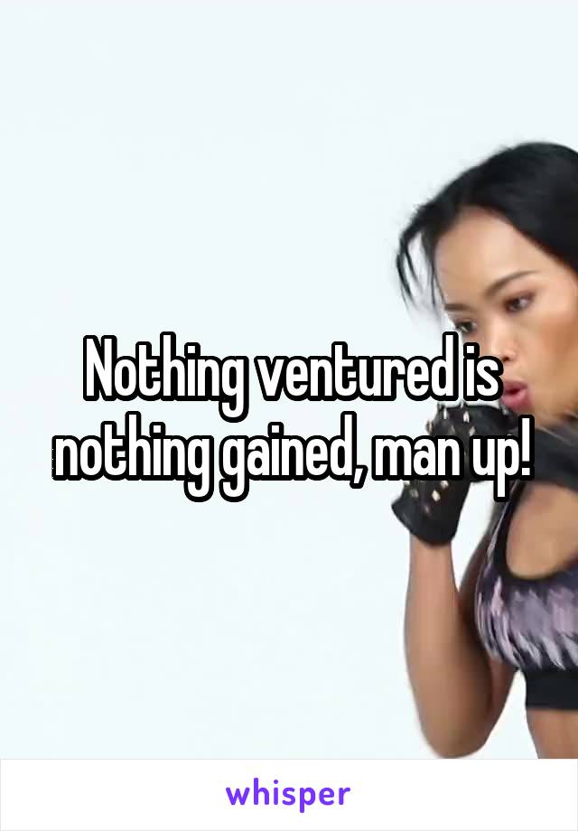 Nothing ventured is nothing gained, man up!