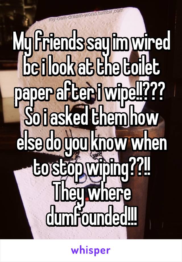 My friends say im wired bc i look at the toilet paper after i wipe!!??? 
So i asked them how else do you know when to stop wiping??!!
They where dumfounded!!!
