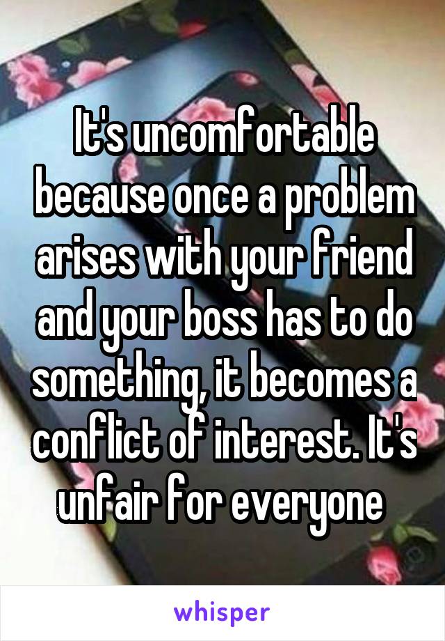It's uncomfortable because once a problem arises with your friend and your boss has to do something, it becomes a conflict of interest. It's unfair for everyone 