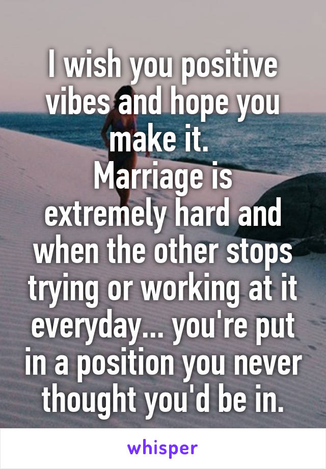 I wish you positive vibes and hope you make it. 
Marriage is extremely hard and when the other stops trying or working at it everyday... you're put in a position you never thought you'd be in.