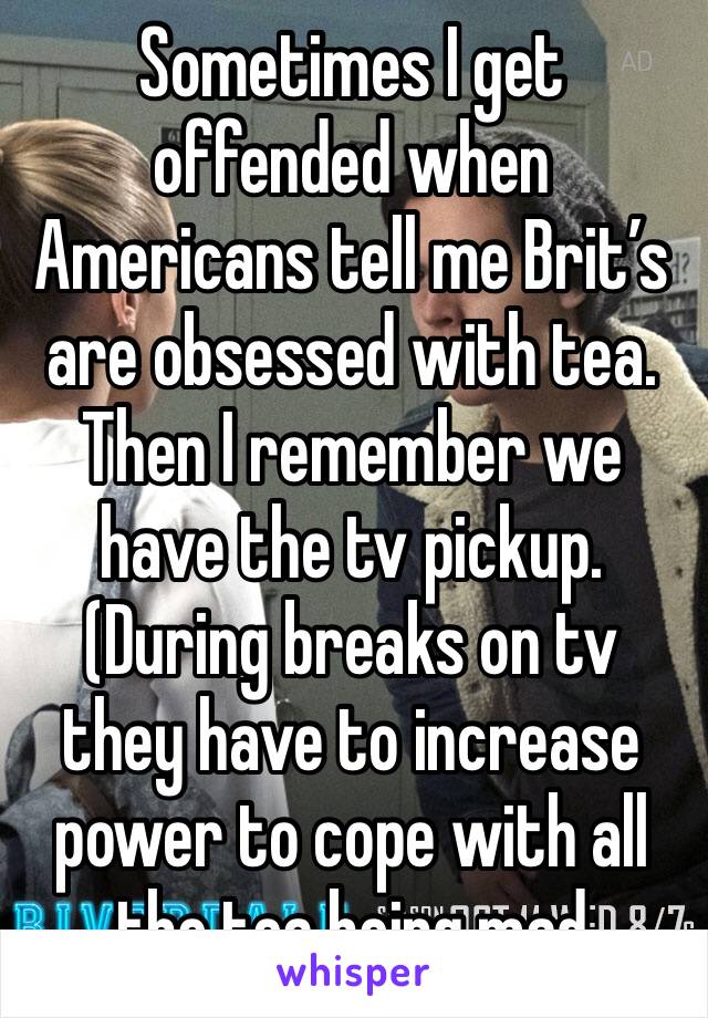 Sometimes I get offended when Americans tell me Brit’s are obsessed with tea. Then I remember we have the tv pickup. (During breaks on tv they have to increase power to cope with all the tea being mad
