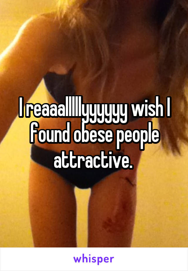 I reaaalllllyyyyyy wish I found obese people attractive. 