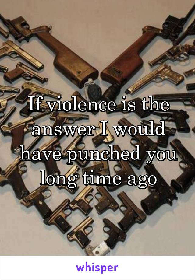 If violence is the answer I would have punched you long time ago