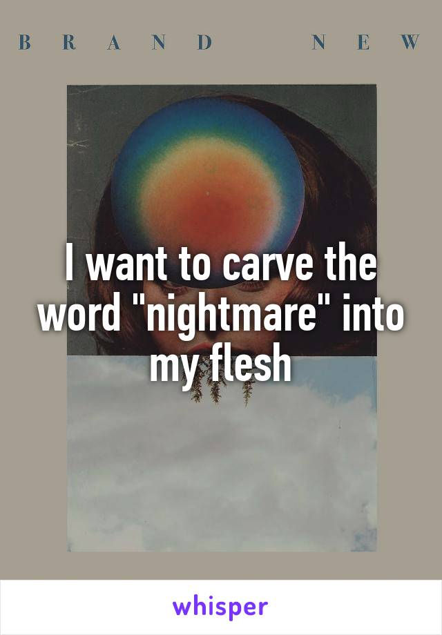 I want to carve the word "nightmare" into my flesh