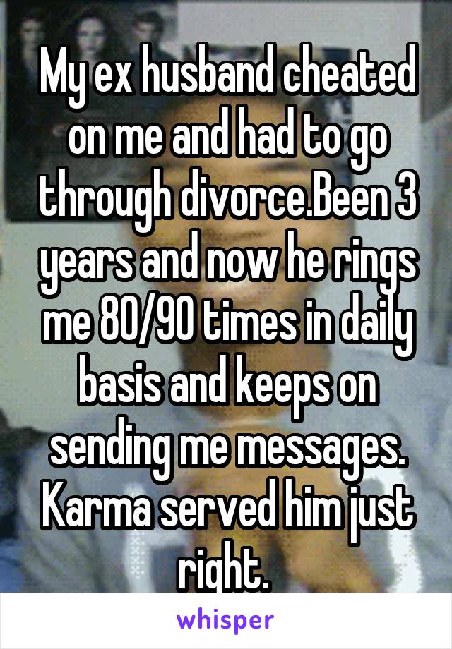 My ex husband cheated on me and had to go through divorce.Been 3 years and now he rings me 80/90 times in daily basis and keeps on sending me messages. Karma served him just right. 